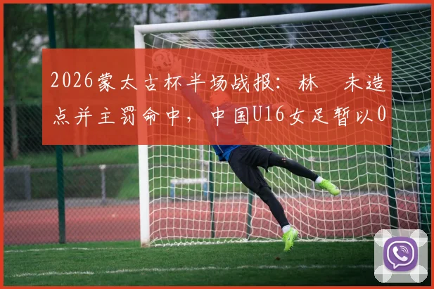 2026蒙太古杯半场战报：林祐未造点并主罚命中，中国U16女足暂以0-2落后日本队，赛事分析与球员表现解读