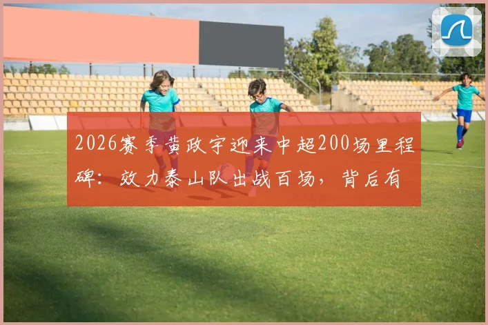 2026赛季黄政宇迎来中超200场里程碑：效力泰山队出战百场，背后有哪些关键数据与故事？