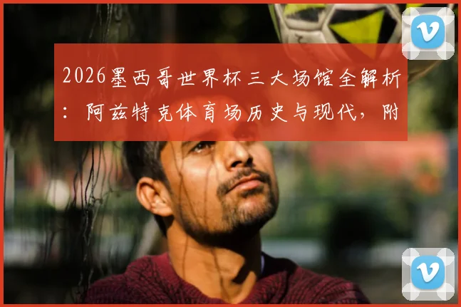 2026墨西哥世界杯三大场馆全解析：阿兹特克体育场历史与现代，附墨西哥城观赛交通住宿指南