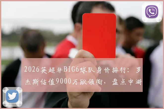 2026英超非BIG6球队身价排行:罗杰斯估值9000万欧领衔,盘点中游军团最贵11人阵容