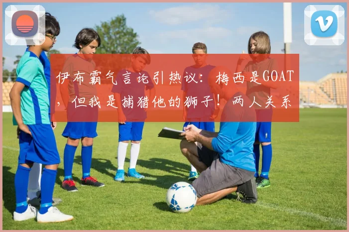 伊布霸气言论引热议:梅西是GOAT,但我是捕猎他的狮子!两人关系与2026足坛格局浅析
