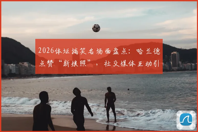 2026体坛搞笑名场面盘点：哈兰德点赞“新娘照”，社交媒体互动引爆球迷热议