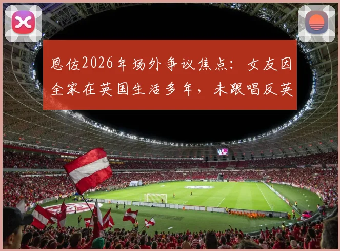恩佐2026年场外争议焦点：女友因全家在英国生活多年，未跟唱反英助威口号引热议