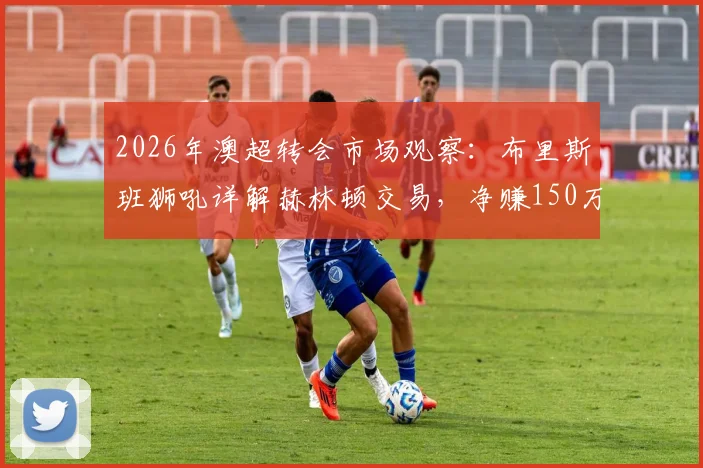 2026年澳超转会市场观察：布里斯班狮吼详解赫林顿交易，净赚150万澳元流程全公开