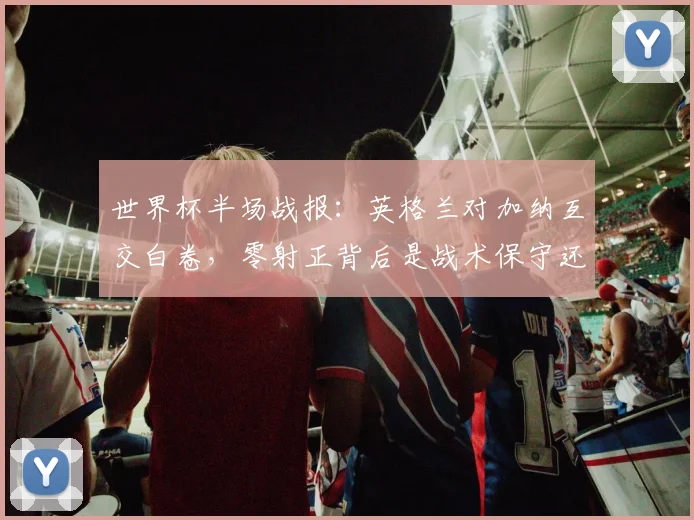 世界杯半场战报:英格兰对加纳互交白卷,零射正背后是战术保守还是状态低迷?附全场结果与技术统计